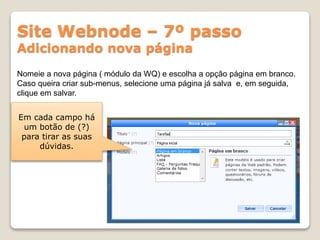 Site Webnode – 7º passo
Adicionando nova página
Nomeie a nova página ( módulo da WQ) e escolha a opção página em branco.
Caso queira criar sub-menus, selecione uma página já salva e, em seguida,
clique em salvar.
Em cada campo há
um botão de (?)
para tirar as suas
dúvidas.
 