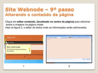 Site Webnode – 9º passo
Alterando o conteúdo da página
Clique em editar conteúdo, (localizado no centro da página) para adicionar
textos e imagens na página criada.
Veja na figura 2, o editor de textos onde as informações serão adicionadas.
1 2
 