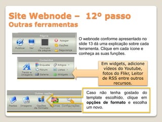 Site Webnode – 12º passo
Outras ferramentas
O webnode conforme apresentado no
slide 13 dá uma explicação sobre cada
ferramenta. Clique em cada ícone e
conheça as suas funções.
Em widgets, adicione
vídeos do Youtube,
fotos do Flikr, Leitor
de RSS entre outros
recursos.
Caso não tenha gostado do
template escolhido, clique em
opções de formato e escolha
um novo.
 