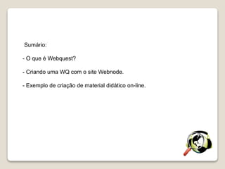 Sumário:
- O que é Webquest?
- Criando uma WQ com o site Webnode.
- Exemplo de criação de material didático on-line.
 