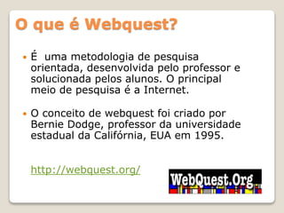 O que é Webquest?
 É uma metodologia de pesquisa
orientada, desenvolvida pelo professor e
solucionada pelos alunos. O principal
meio de pesquisa é a Internet.
 O conceito de webquest foi criado por
Bernie Dodge, professor da universidade
estadual da Califórnia, EUA em 1995.
http://webquest.org/
 