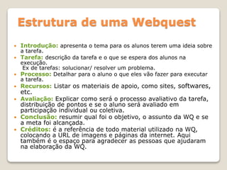  Introdução: apresenta o tema para os alunos terem uma ideia sobre
a tarefa.
 Tarefa: descrição da tarefa e o que se espera dos alunos na
execução.
Ex de tarefas: solucionar/ resolver um problema.
 Processo: Detalhar para o aluno o que eles vão fazer para executar
a tarefa.
 Recursos: Listar os materiais de apoio, como sites, softwares,
etc.
 Avaliação: Explicar como será o processo avaliativo da tarefa,
distribuição de pontos e se o aluno será avaliado em
participação individual ou coletiva.
 Conclusão: resumir qual foi o objetivo, o assunto da WQ e se
a meta foi alcançada.
 Créditos: é a referência de todo material utilizado na WQ,
colocando a URL de imagens e páginas da internet. Aqui
também é o espaço para agradecer as pessoas que ajudaram
na elaboração da WQ.
Estrutura de uma Webquest
 