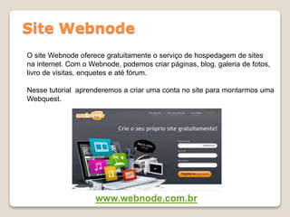 Site Webnode
O site Webnode oferece gratuitamente o serviço de hospedagem de sites
na internet. Com o Webnode, podemos criar páginas, blog, galeria de fotos,
livro de visitas, enquetes e até fórum.
Nesse tutorial aprenderemos a criar uma conta no site para montarmos uma
Webquest.
www.webnode.com.br
 