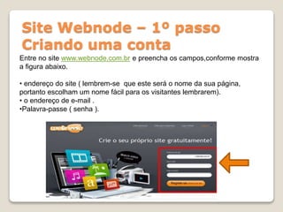 Site Webnode – 1º passo
Criando uma conta
Entre no site www.webnode.com.br e preencha os campos,conforme mostra
a figura abaixo.
• endereço do site ( lembrem-se que este será o nome da sua página,
portanto escolham um nome fácil para os visitantes lembrarem).
• o endereço de e-mail .
•Palavra-passe ( senha ).
 