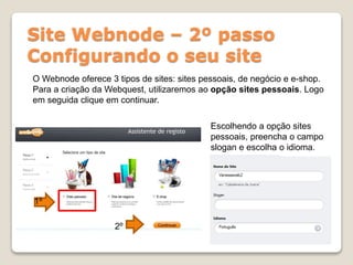 Site Webnode – 2º passo
Configurando o seu site
O Webnode oferece 3 tipos de sites: sites pessoais, de negócio e e-shop.
Para a criação da Webquest, utilizaremos ao opção sites pessoais. Logo
em seguida clique em continuar.
1º
2º
Escolhendo a opção sites
pessoais, preencha o campo
slogan e escolha o idioma.
 