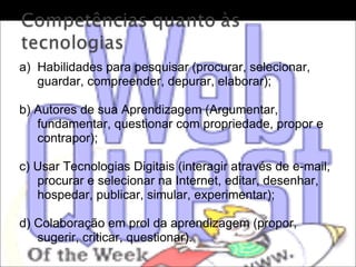 Habilidades para pesquisar (procurar, selecionar, guardar, compreender, depurar, elaborar); b) Autores de sua Aprendizagem (Argumentar, fundamentar, questionar com propriedade, propor e contrapor);  c) Usar Tecnologias Digitais (interagir através de e-mail, procurar e selecionar na Internet, editar, desenhar, hospedar, publicar, simular, experimentar);  d) Colaboração em prol da aprendizagem (propor, sugerir, criticar, questionar). 