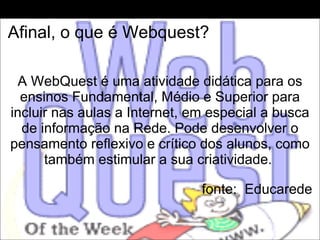 Afinal, o que é Webquest?   A WebQuest é uma atividade didática para os ensinos Fundamental, Médio e Superior para incluir nas aulas a Internet, em especial a busca de informação na Rede. Pode desenvolver o pensamento reflexivo e crítico dos alunos, como também estimular a sua criatividade.    fonte:  Educarede 