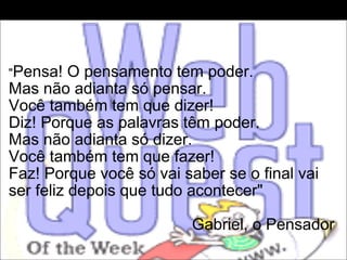   " Pensa! O pensamento tem poder.  Mas não adianta só pensar.  Você também tem que dizer!  Diz! Porque as palavras têm poder.  Mas não adianta só dizer.  Você também tem que fazer!  Faz! Porque você só vai saber se o final vai ser feliz depois que tudo acontecer"   Gabriel, o Pensador  