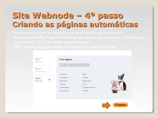 Site Webnode – 4º passoSite Webnode – 4º passo
Criando as páginas automáticasCriando as páginas automáticas
Marque as opções de páginas que você deseja que o site crie
automaticamente. Para a Webquest, eu selecionei as opções, contate-nos,
comentários , livro de visitas e nossa equipe.
OBS: Essas páginas podem ser deletadas posteriormente!!
Clique em finalizar
 