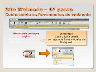 Site Webnode – 6º passoSite Webnode – 6º passo
Conhecendo as ferramentas do webnodeConhecendo as ferramentas do webnode
Adicionando uma nova
página
Clique em novo e escolha a
opção Página.
Lembrete!!
Cada página criada
corresponderá aos módulos da
Webquest.
Lembrete!!
Cada página criada
corresponderá aos módulos da
Webquest.
 