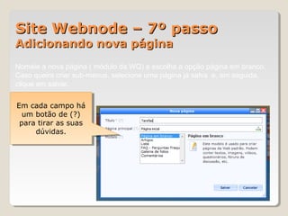 Site Webnode – 7º passoSite Webnode – 7º passo
Adicionando nova páginaAdicionando nova página
Nomeie a nova página ( módulo da WQ) e escolha a opção página em branco.
Caso queira criar sub-menus, selecione uma página já salva e, em seguida,
clique em salvar.
Em cada campo há
um botão de (?)
para tirar as suas
dúvidas.
Em cada campo há
um botão de (?)
para tirar as suas
dúvidas.
 