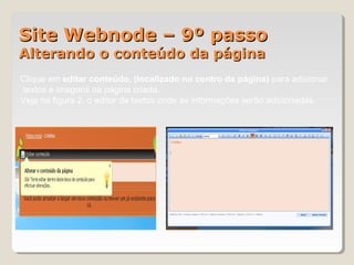 Site Webnode – 9º passoSite Webnode – 9º passo
Alterando o conteúdo da páginaAlterando o conteúdo da página
Clique em editar conteúdo, (localizado no centro da página) para adicionar
textos e imagens na página criada.
Veja na figura 2, o editor de textos onde as informações serão adicionadas.
1 2
 