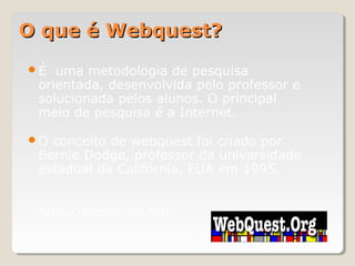 O que é Webquest?O que é Webquest?
É uma metodologia de pesquisa
orientada, desenvolvida pelo professor e
solucionada pelos alunos. O principal
meio de pesquisa é a Internet.
O conceito de webquest foi criado por
Bernie Dodge, professor da universidade
estadual da Califórnia, EUA em 1995.
http://webquest.org/
 