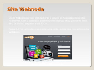 Site WebnodeSite Webnode
O site Webnode oferece gratuitamente o serviço de hospedagem de sites
na internet. Com o Webnode, podemos criar páginas, blog, galeria de fotos,
livro de visitas, enquetes e até fórum.
Nesse tutorial aprenderemos a criar uma conta no site para montarmos uma
Webquest.
www.webnode.com.br
 