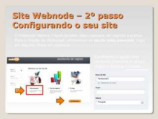 Site Webnode – 2º passoSite Webnode – 2º passo
Configurando o seu siteConfigurando o seu site
O Webnode oferece 3 tipos de sites: sites pessoais, de negócio e e-shop.
Para a criação da Webquest, utilizaremos ao opção sites pessoais. Logo
em seguida clique em continuar.
1º
2º
Escolhendo a opção sites
pessoais, preencha o campo
slogan e escolha o idioma.
 