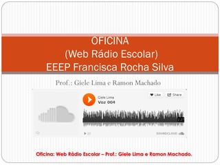 OFICINA
       (Web Rádio Escolar)
    EEEP Francisca Rocha Silva
       Prof.: Giele Lima e Ramon Machado




Oficina: Web Rádio Escolar – Prof.: Giele Lima e Ramon Machado.
 