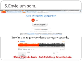 5.Envie um som.




   Escolha o som que você deseja carregar e aguarde.




    Oficina: Web Rádio Escolar – Prof.: Giele Lima e Ramon Machado.
 