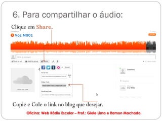 6. Para compartilhar o áudio:
Clique em Share.




Copie e Cole o link no blog que desejar.
      Oficina: Web Rádio Escolar – Prof.: Giele Lima e Ramon Machado.
 