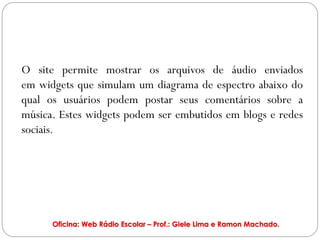 O site permite mostrar os arquivos de áudio enviados
em widgets que simulam um diagrama de espectro abaixo do
qual os usuários podem postar seus comentários sobre a
música. Estes widgets podem ser embutidos em blogs e redes
sociais.




      Oficina: Web Rádio Escolar – Prof.: Giele Lima e Ramon Machado.
 