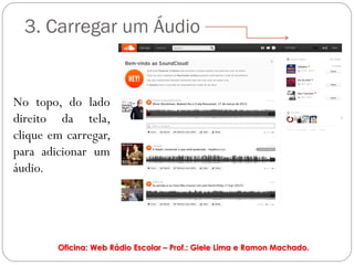 3. Carregar um Áudio


No topo, do lado
direito da tela,
clique em carregar,
para adicionar um
áudio.




        Oficina: Web Rádio Escolar – Prof.: Giele Lima e Ramon Machado.
 
