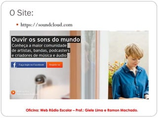 O Site:
  https://soundcloud.com




     Oficina: Web Rádio Escolar – Prof.: Giele Lima e Ramon Machado.
 