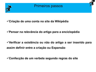 Primeiros passos
Criação de uma conta no site da Wikipédia
Pensar na relevância do artigo para a enciclopédia
Verificar a existência ou não do artigo a ser inserido para
assim definir entre a criação ou Expansão
Confecção de um verbete segundo regras do site
 