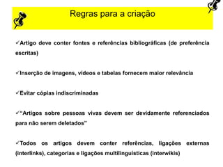 Regras para a criação
Artigo deve conter fontes e referências bibliográficas (de preferência
escritas)
Inserção de imagens, vídeos e tabelas fornecem maior relevância
Evitar cópias indiscriminadas
“Artigos sobre pessoas vivas devem ser devidamente referenciados
para não serem deletados”
Todos os artigos devem conter referências, ligações externas
(interlinks), categorias e ligações multilinguísticas (interwikis)
 