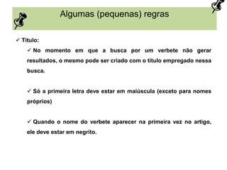 Algumas (pequenas) regras
 Título:
 No momento em que a busca por um verbete não gerar
resultados, o mesmo pode ser criado com o título empregado nessa
busca.
 Só a primeira letra deve estar em maiúscula (exceto para nomes
próprios)
 Quando o nome do verbete aparecer na primeira vez no artigo,
ele deve estar em negrito.
 