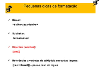 Pequenas dicas de formatação
 Riscar:
<strike>aaaa</strike>
 Sublinhar:
<u>aaaaa</u>
 Hiperlink (interlink):
[[aaa]]
 Referências a verbetes da Wikipédia em outras línguas:
[[:en:Internet]] – para o caso do Inglês
 