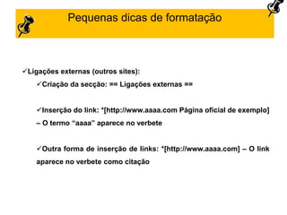 Pequenas dicas de formatação
Ligações externas (outros sites):
Criação da secção: == Ligações externas ==
Inserção do link: *[http://www.aaaa.com Página oficial de exemplo]
– O termo “aaaa” aparece no verbete
Outra forma de inserção de links: *[http://www.aaaa.com] – O link
aparece no verbete como citação
 