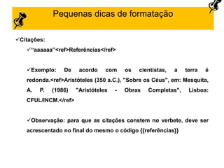 Pequenas dicas de formatação
Citações:
“aaaaaa”<ref>Referências</ref>
Exemplo: De acordo com os cientistas, a terra é
redonda.<ref>Aristóteles (350 a.C.), "Sobre os Céus", em: Mesquita,
A. P. (1986) "Aristóteles - Obras Completas", Lisboa:
CFUL/INCM.</ref>
Observação: para que as citações constem no verbete, deve ser
acrescentado no final do mesmo o código {{referências}}
 