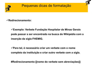 Pequenas dicas de formatação
Redirecionamento:
Exemplo: Verbete Fundação Hospitalar de Minas Gerais
pode passar a ser encontrado na busca do Wikipédia com a
inserção da sigla FHEMIG.
Para tal, é necessário criar um verbete com o nome
completo da instituição e criar outro verbete com a sigla.
#Redirecionamento [[nome do verbete sem abreviações]]
 