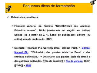 Pequenas dicas de formatação
 Referências para livros:
 Formato: Autoria, no formato "SOBRENOME (ou apelido),
Primeiros nomes". Título (destacado em negrito ou itálico).
Edição [só a partir da 2. ª]. Local de publicação: Editora (ou
editor), ano de publicação. ISBN.
 Exemplo: [[Manoel Pio Corrêa|Côrrea, Manoel Pio]]. = Côrrea,
Manoel Pio. '''Dicionário das plantas úteis do Brasil e das
exóticas cultivadas.''' = Dicionário das plantas úteis do Brasil e
das exóticas cultivadas. [[Rio de Janeiro]] = Rio de Janeiro: IBDF,
[[1984]] = 1984
 