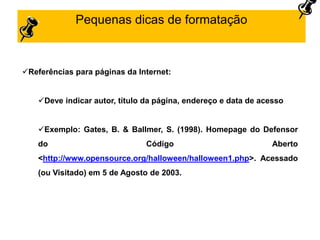 Pequenas dicas de formatação
Referências para páginas da Internet:
Deve indicar autor, título da página, endereço e data de acesso
Exemplo: Gates, B. & Ballmer, S. (1998). Homepage do Defensor
do Código Aberto
<http://www.opensource.org/halloween/halloween1.php>. Acessado
(ou Visitado) em 5 de Agosto de 2003.
 