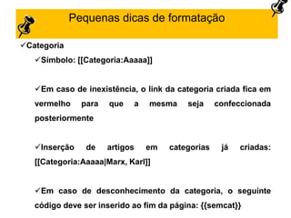 Pequenas dicas de formatação
Categoria
Símbolo: [[Categoria:Aaaaa]]
Em caso de inexistência, o link da categoria criada fica em
vermelho para que a mesma seja confeccionada
posteriormente
Inserção de artigos em categorias já criadas:
[[Categoria:Aaaaa|Marx, Karl]]
Em caso de desconhecimento da categoria, o seguinte
código deve ser inserido ao fim da página: {{semcat}}
 