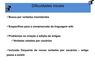 Dificuldades iniciais
Busca por verbetes inexistentes
Empecilhos para a compreensão da linguagem wiki
Problemas na criação e edição de artigos
Verbetes vetados por usuários
Inclusão frequente de novos verbetes por usuários – artigo
passa a existir
 