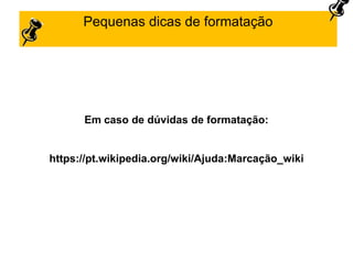Pequenas dicas de formatação
Em caso de dúvidas de formatação:
https://pt.wikipedia.org/wiki/Ajuda:Marcação_wiki
 