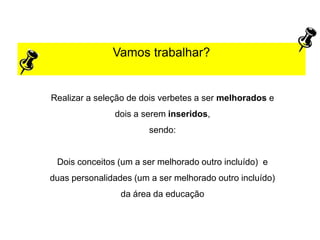 Vamos trabalhar?
Realizar a seleção de dois verbetes a ser melhorados e
dois a serem inseridos,
sendo:
Dois conceitos (um a ser melhorado outro incluído) e
duas personalidades (um a ser melhorado outro incluído)
da área da educação
 