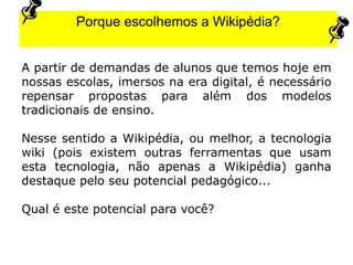 A partir de demandas de alunos que temos hoje em
nossas escolas, imersos na era digital, é necessário
repensar propostas para além dos modelos
tradicionais de ensino.
Nesse sentido a Wikipédia, ou melhor, a tecnologia
wiki (pois existem outras ferramentas que usam
esta tecnologia, não apenas a Wikipédia) ganha
destaque pelo seu potencial pedagógico...
Qual é este potencial para você?
Porque escolhemos a Wikipédia?
 