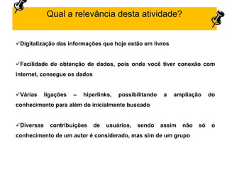 Digitalização das informações que hoje estão em livros
Facilidade de obtenção de dados, pois onde você tiver conexão com
internet, consegue os dados
Várias ligações – hiperlinks, possibilitando a ampliação do
conhecimento para além do inicialmente buscado
Diversas contribuições de usuários, sendo assim não só o
conhecimento de um autor é considerado, mas sim de um grupo
Qual a relevância desta atividade?
 