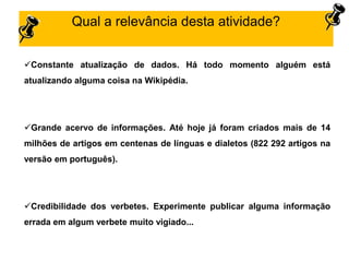 Constante atualização de dados. Há todo momento alguém está
atualizando alguma coisa na Wikipédia.
Grande acervo de informações. Até hoje já foram criados mais de 14
milhões de artigos em centenas de línguas e dialetos (822 292 artigos na
versão em português).
Credibilidade dos verbetes. Experimente publicar alguma informação
errada em algum verbete muito vigiado...
Qual a relevância desta atividade?
 