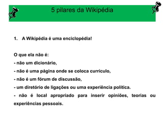 5 pilares da Wikipédia
1. A Wikipédia é uma enciclopédia!
O que ela não é:
- não um dicionário,
- não é uma página onde se coloca currículo,
- não é um fórum de discussão,
- um diretório de ligações ou uma experiência política.
- não é local apropriado para inserir opiniões, teorias ou
experiências pessoais.
 