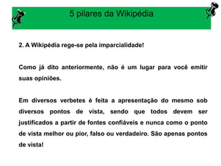 5 pilares da Wikipédia
2. A Wikipédia rege-se pela imparcialidade!
Como já dito anteriormente, não é um lugar para você emitir
suas opiniões.
Em diversos verbetes é feita a apresentação do mesmo sob
diversos pontos de vista, sendo que todos devem ser
justificados a partir de fontes confiáveis e nunca como o ponto
de vista melhor ou pior, falso ou verdadeiro. São apenas pontos
de vista!
 