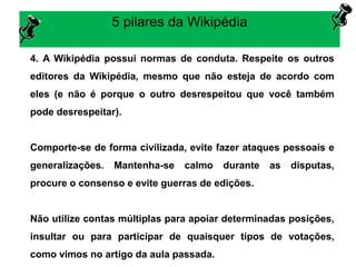 5 pilares da Wikipédia
4. A Wikipédia possui normas de conduta. Respeite os outros
editores da Wikipédia, mesmo que não esteja de acordo com
eles (e não é porque o outro desrespeitou que você também
pode desrespeitar).
Comporte-se de forma civilizada, evite fazer ataques pessoais e
generalizações. Mantenha-se calmo durante as disputas,
procure o consenso e evite guerras de edições.
Não utilize contas múltiplas para apoiar determinadas posições,
insultar ou para participar de quaisquer tipos de votações,
como vimos no artigo da aula passada.
 