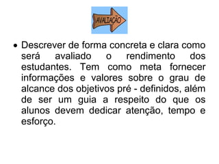 • Descrever de forma concreta e clara como
será avaliado o rendimento dos
estudantes. Tem como meta fornecer
informações e valores sobre o grau de
alcance dos objetivos pré - definidos, além
de ser um guia a respeito do que os
alunos devem dedicar atenção, tempo e
esforço.
 