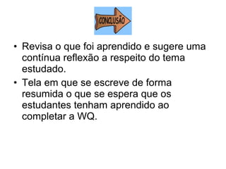 • Revisa o que foi aprendido e sugere uma
contínua reflexão a respeito do tema
estudado.
• Tela em que se escreve de forma
resumida o que se espera que os
estudantes tenham aprendido ao
completar a WQ.
 