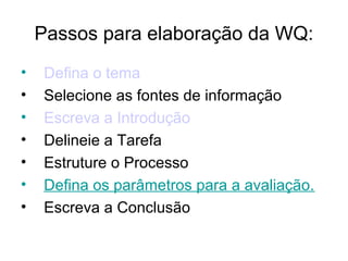 Passos para elaboração da WQ:
• Defina o tema
• Selecione as fontes de informação
• Escreva a Introdução
• Delineie a Tarefa
• Estruture o Processo
• Defina os parâmetros para a avaliação.
• Escreva a Conclusão
 