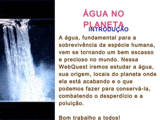 ÁGUA NO
PLANETA
 
INTRODUÇÃO
A água, fundamental para a
sobrevivência da espécie humana,
vem se tornando um bem escasso
e precioso no mundo. Nessa
WebQuest iremos estudar a água,
sua origem, locais do planeta onde
ela está acabando e o que
podemos fazer para conservá-la,
combatendo o desperdício e a
poluição.
Bom trabalho a todos!
 