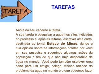 TAREFAS
 
Anote no seu caderno a tarefa. 
A sua tarefa é pesquisar a água nos sites indicados
no processo e, após as leituras, escrever uma carta,
destinada ao jornal Estado de Minas, dando a
sua opinião sobre as informações obtidas por você
em sua pesquisa e sugerindo algumas ações da
população a fim de que não haja desperdício de
água no mundo. Você pode também escrever uma
carta para um amigo, colega, vizinho falando do
problema da água no mundo e o que podemos fazer
 