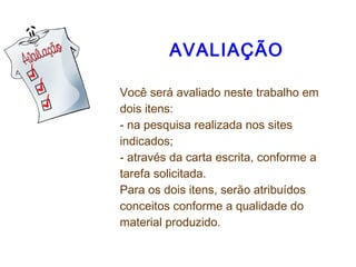  
AVALIAÇÃO
Você será avaliado neste trabalho em
dois itens:
- na pesquisa realizada nos sites
indicados;
- através da carta escrita, conforme a
tarefa solicitada.
Para os dois itens, serão atribuídos
conceitos conforme a qualidade do
material produzido.
 
